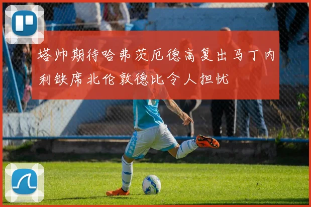 塔帅期待哈弗茨厄德高复出马丁内利缺席北伦敦德比令人担忧