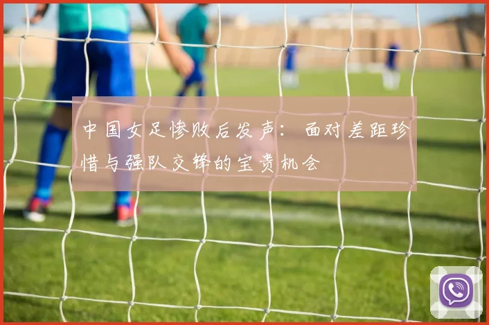 中国女足惨败后发声：面对差距珍惜与强队交锋的宝贵机会