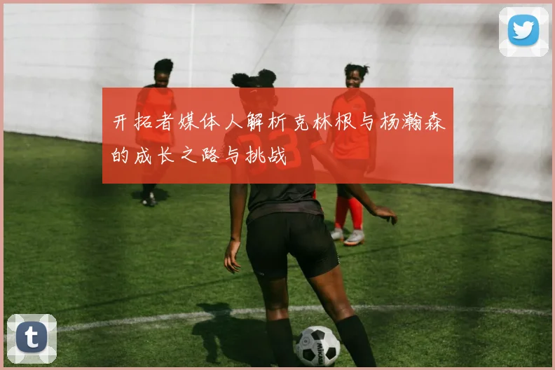 开拓者媒体人解析克林根与杨瀚森的成长之路与挑战