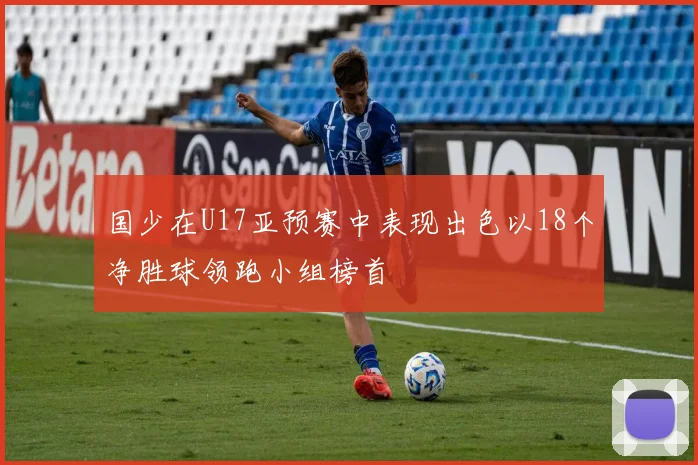 国少在U17亚预赛中表现出色以18个净胜球领跑小组榜首