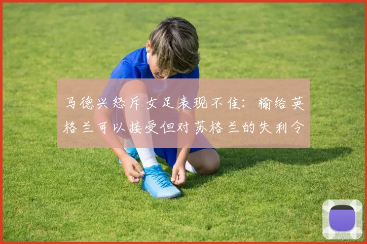 马德兴怒斥女足表现不佳：输给英格兰可以接受但对苏格兰的失利令人失望