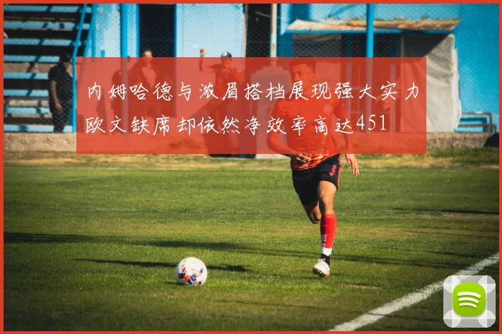 内姆哈德与浓眉搭档展现强大实力欧文缺席却依然净效率高达451