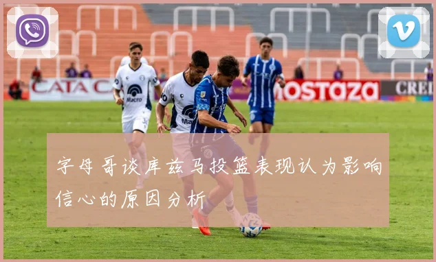 字母哥谈库兹马投篮表现认为影响信心的原因分析