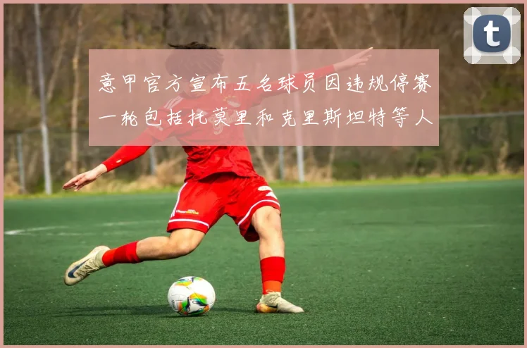 意甲官方宣布五名球员因违规停赛一轮包括托莫里和克里斯坦特等人