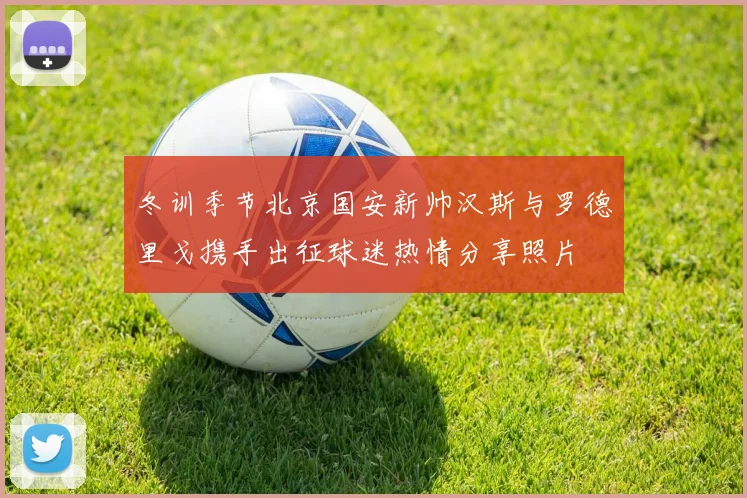 冬训季节北京国安新帅汉斯与罗德里戈携手出征球迷热情分享照片