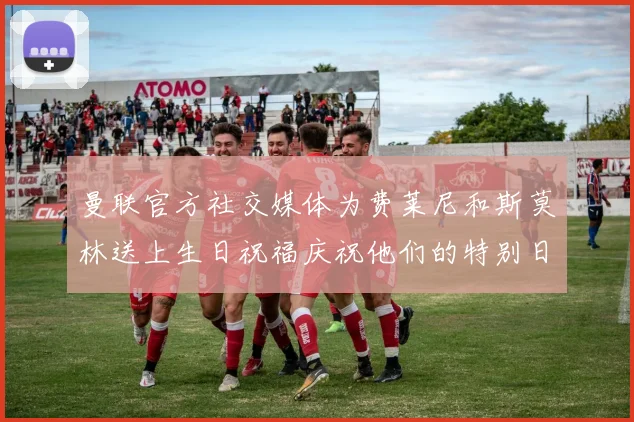 曼联官方社交媒体为费莱尼和斯莫林送上生日祝福庆祝他们的特别日子