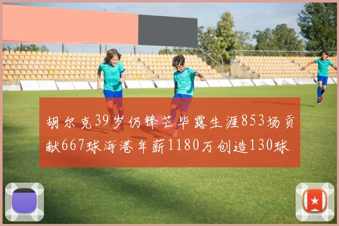 胡尔克39岁仍锋芒毕露生涯853场贡献667球海港年薪1180万创造130球佳绩