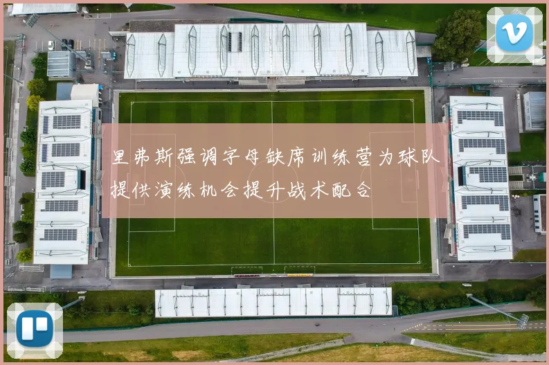 里弗斯强调字母缺席训练营为球队提供演练机会提升战术配合