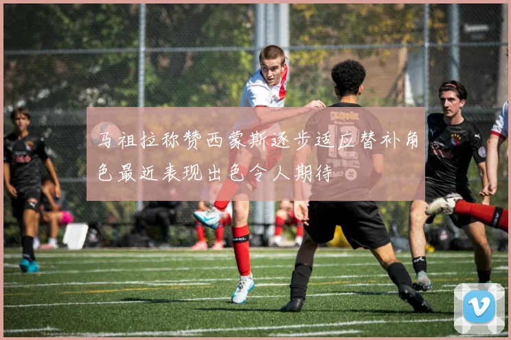 马祖拉称赞西蒙斯逐步适应替补角色最近表现出色令人期待