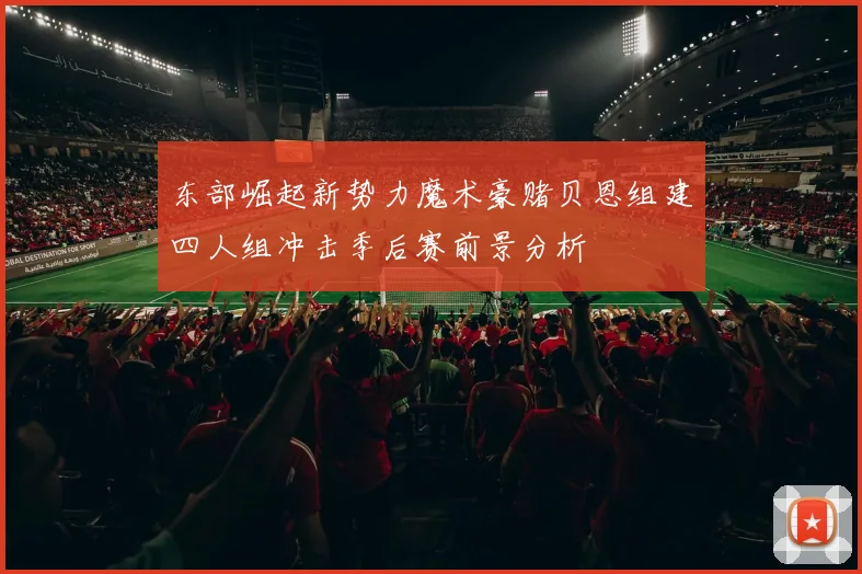 东部崛起新势力魔术豪赌贝恩组建四人组冲击季后赛前景分析