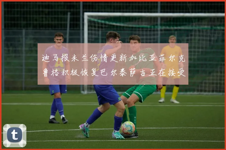 迪马报米兰伤情更新加比亚菲尔克鲁格积极恢复巴尔泰萨吉正在接受评估