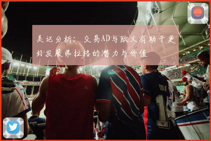 美记分析：交易AD与欧文有助于更好发展弗拉格的潜力与价值