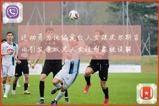 运动员为何偏爱白人女孩皮尔斯言论引发争议黑人女性形象被误解