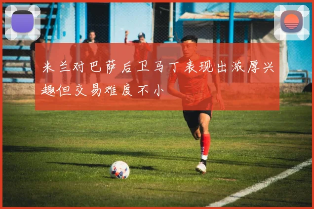 米兰对巴萨后卫马丁表现出浓厚兴趣但交易难度不小