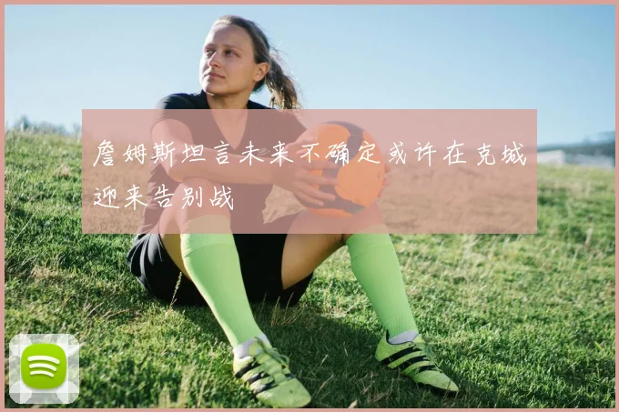 詹姆斯坦言未来不确定或许在克城迎来告别战