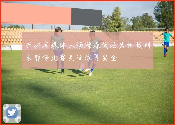 开拓者媒体人杨瀚森倒地为何裁判未暂停比赛关注球员安全