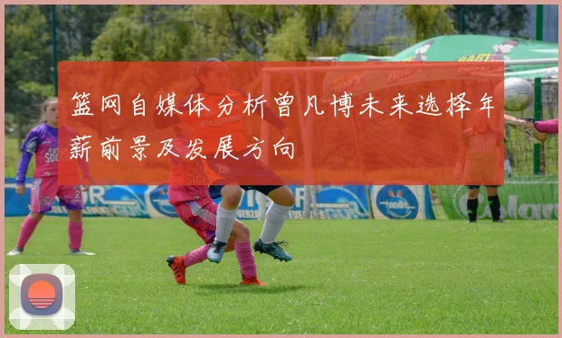 篮网自媒体分析曾凡博未来选择年薪前景及发展方向