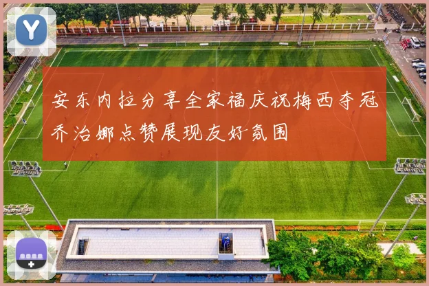 安东内拉分享全家福庆祝梅西夺冠乔治娜点赞展现友好氛围