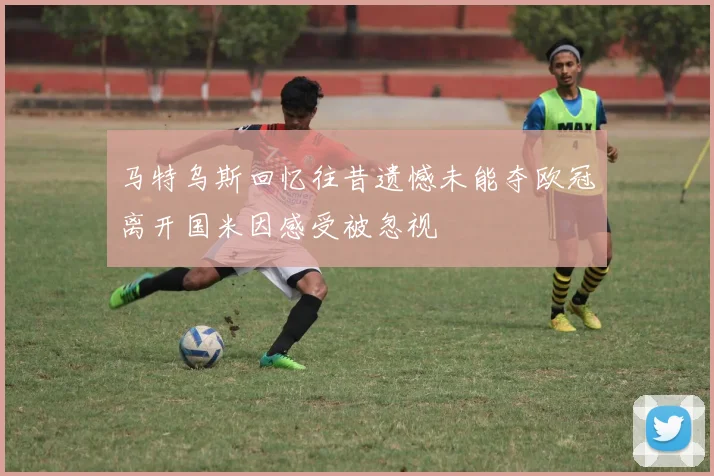 马特乌斯回忆往昔遗憾未能夺欧冠离开国米因感受被忽视