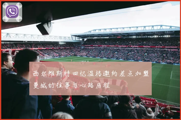 西尔维斯特回忆温格邀约差点加盟曼城的往事与心路历程