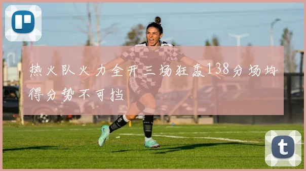 热火队火力全开三场狂轰138分场均得分势不可挡