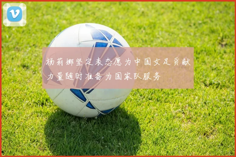杨莉娜坚定表态愿为中国女足贡献力量随时准备为国家队服务