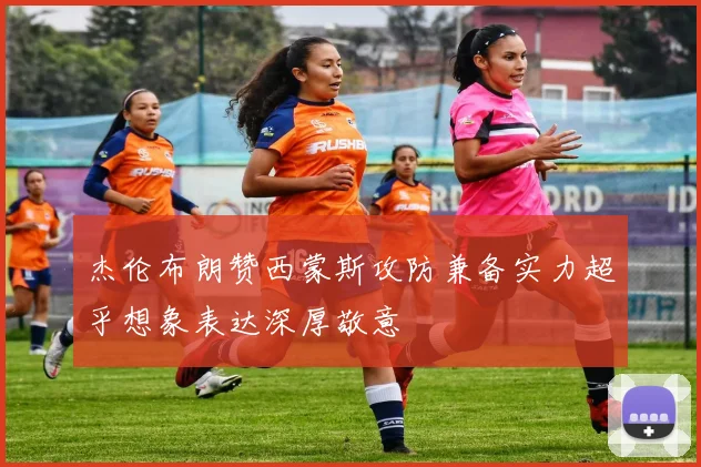 杰伦布朗赞西蒙斯攻防兼备实力超乎想象表达深厚敬意