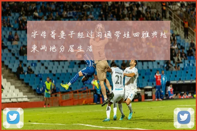 字母哥妻子经过沟通带娃回雅典结束两地分居生活