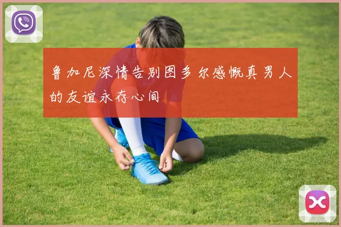 鲁加尼深情告别图多尔感慨真男人的友谊永存心间