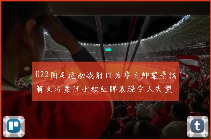 U22国足运动战射门为零主帅需寻找解决方案汪士钦红牌表现令人失望
