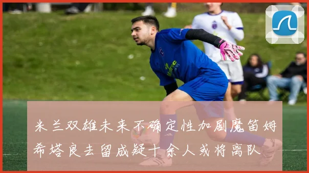 米兰双雄未来不确定性加剧魔笛姆希塔良去留成疑十余人或将离队