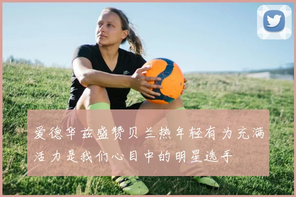 爱德华兹盛赞贝兰热年轻有为充满活力是我们心目中的明星选手