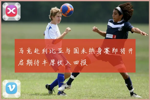 马竞赴利比亚与国米热身赛即将开启期待丰厚收入回报