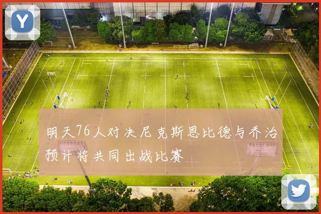 明天76人对决尼克斯恩比德与乔治预计将共同出战比赛