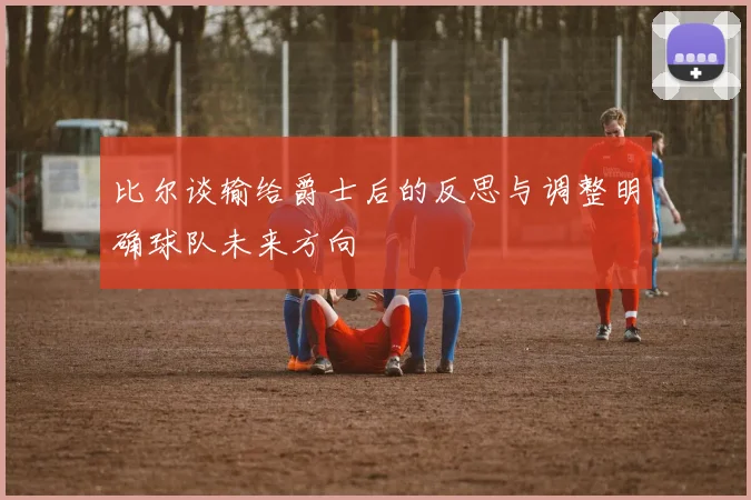 比尔谈输给爵士后的反思与调整明确球队未来方向