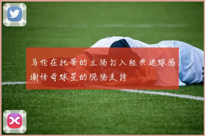 马伦在托蒂的主场打入经典进球感谢传奇球星的现场支持