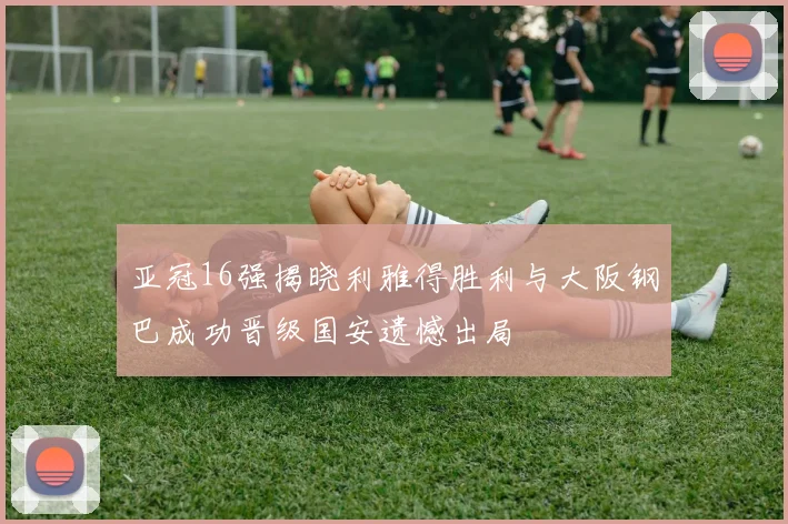 亚冠16强揭晓利雅得胜利与大阪钢巴成功晋级国安遗憾出局