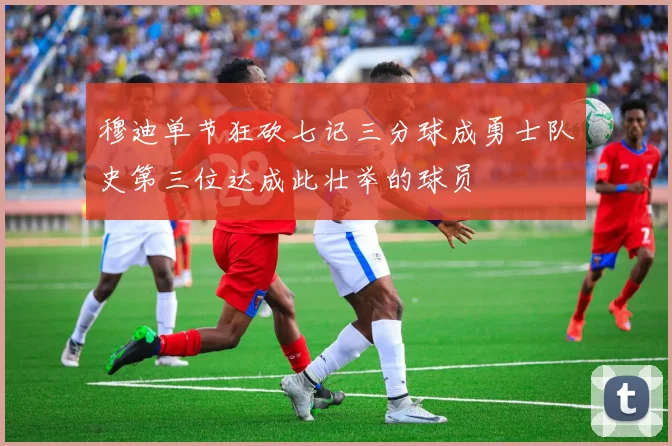 穆迪单节狂砍七记三分球成勇士队史第三位达成此壮举的球员