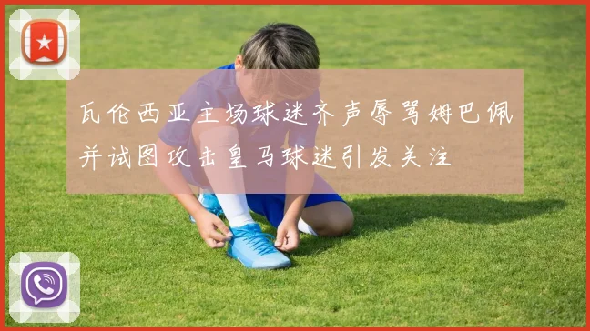 瓦伦西亚主场球迷齐声辱骂姆巴佩并试图攻击皇马球迷引发关注