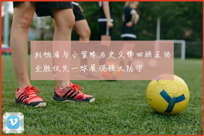 利物浦与小蜜蜂历史交锋回顾五场全胜仅失一球展现强大防守