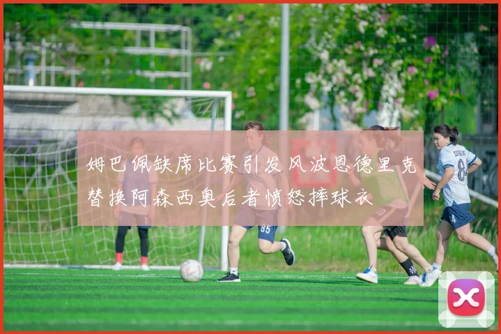 姆巴佩缺席比赛引发风波恩德里克替换阿森西奥后者愤怒摔球衣