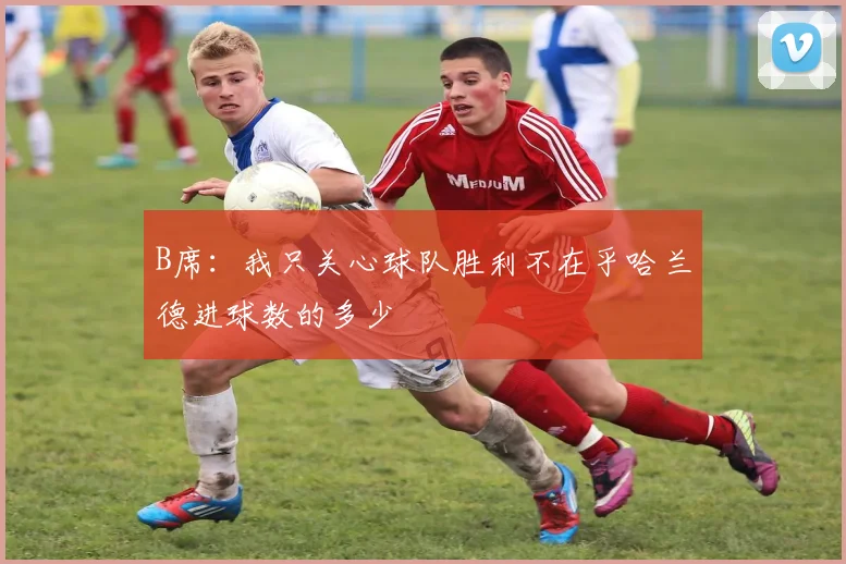 B席：我只关心球队胜利不在乎哈兰德进球数的多少