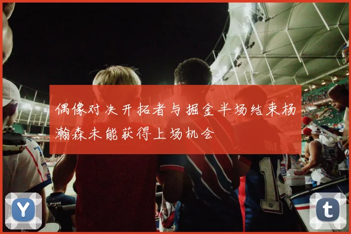 偶像对决开拓者与掘金半场结束杨瀚森未能获得上场机会