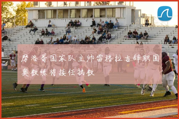 摩洛哥国家队主帅雷格拉吉辞职国奥教练将接任执教