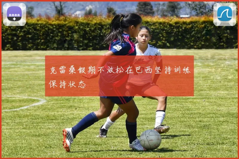 克雷桑假期不放松在巴西坚持训练保持状态