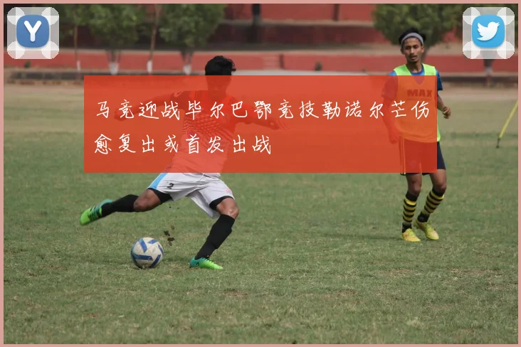 马竞迎战毕尔巴鄂竞技勒诺尔芒伤愈复出或首发出战