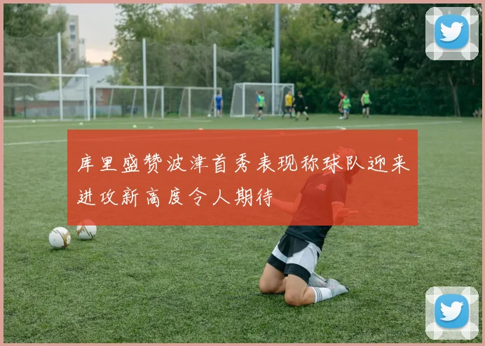 库里盛赞波津首秀表现称球队迎来进攻新高度令人期待